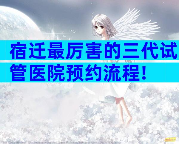宿迁最厉害的三代试管医院预约流程!