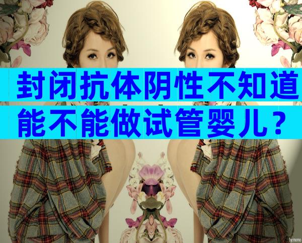 封闭抗体阴性不知道能不能做试管婴儿？