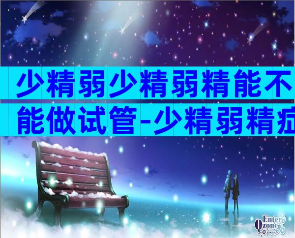 少精弱少精弱精能不能做试管-少精弱精症可以怀孕吗