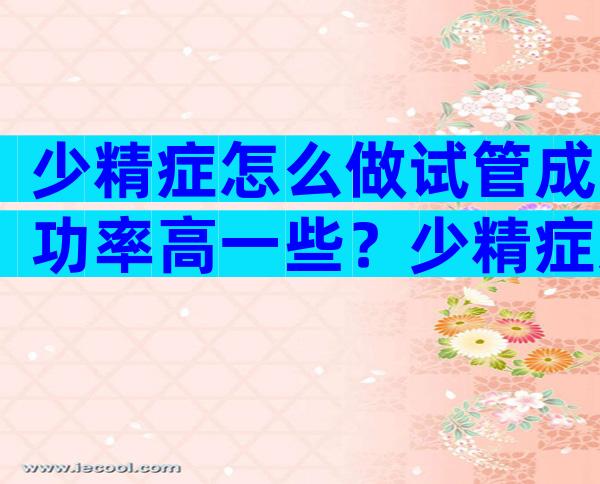 少精症怎么做试管成功率高一些？少精症怎么做试管成功率高一些呢？