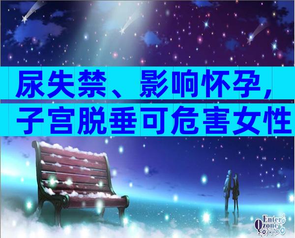 尿失禁、影响怀孕,子宫脱垂可危害女性一生