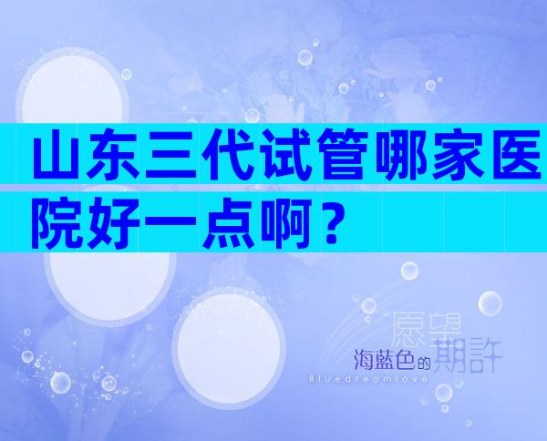 山东三代试管哪家医院好一点啊？