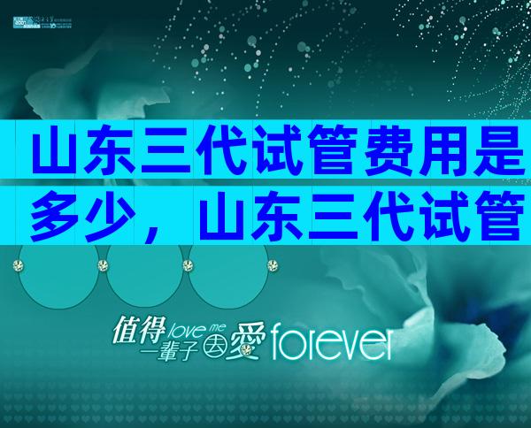 山东三代试管费用是多少，山东三代试管婴儿医院哪家好