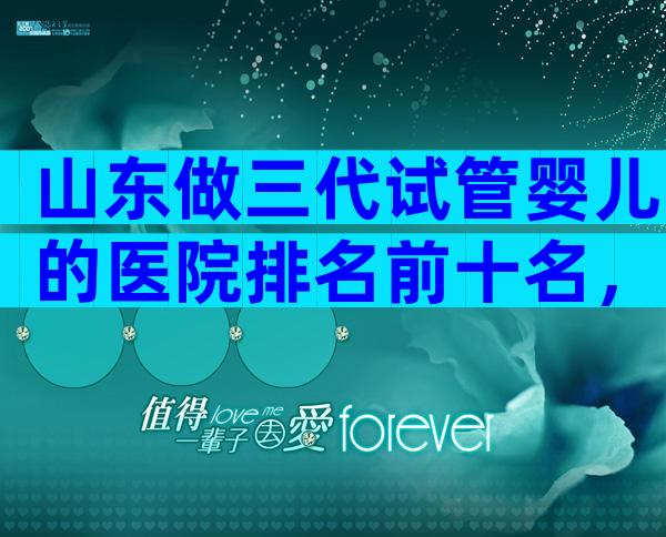 山东做三代试管婴儿的医院排名前十名，附山东等待时间表