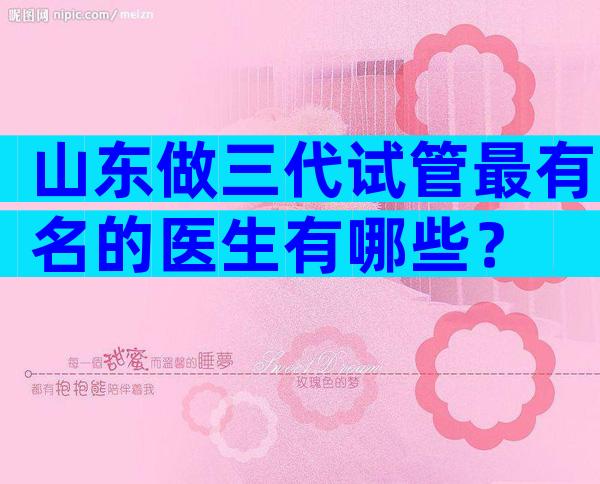 山东做三代试管最有名的医生有哪些？