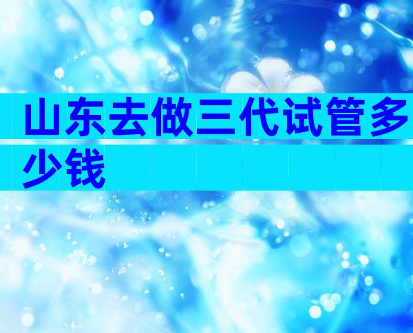山东去做三代试管多少钱