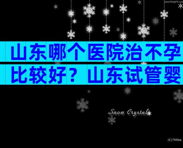 山东哪个医院治不孕比较好？山东试管婴儿医院排名