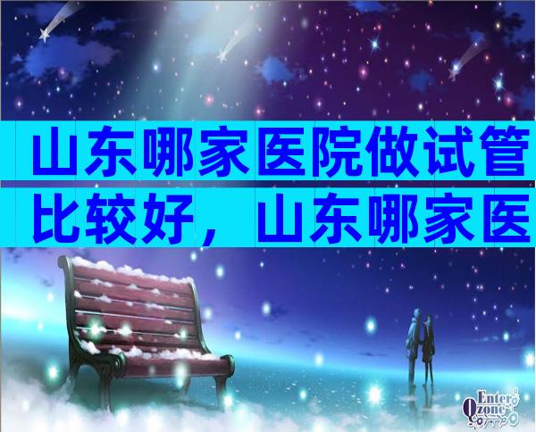 山东哪家医院做试管比较好，山东哪家医院做试管婴儿比较好？