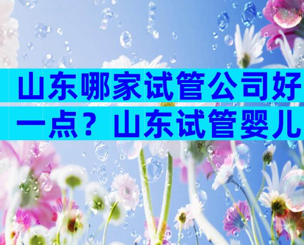 山东哪家试管公司好一点？山东试管婴儿去哪做