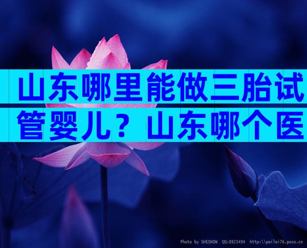 山东哪里能做三胎试管婴儿？山东哪个医院能做三代试管？