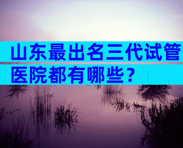 山东最出名三代试管医院都有哪些？