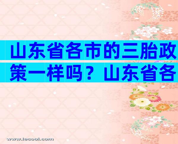山东省各市的三胎政策一样吗？山东省各市的三胎政策一样吗？