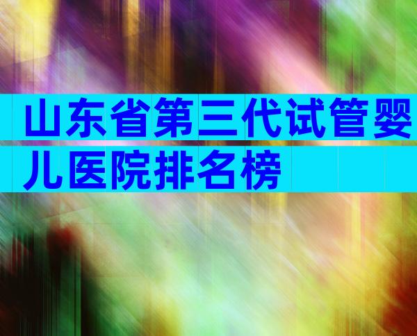 山东省第三代试管婴儿医院排名榜