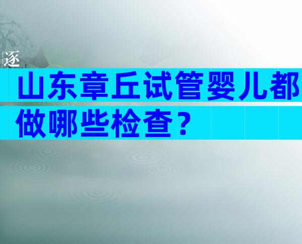 山东章丘试管婴儿都做哪些检查？