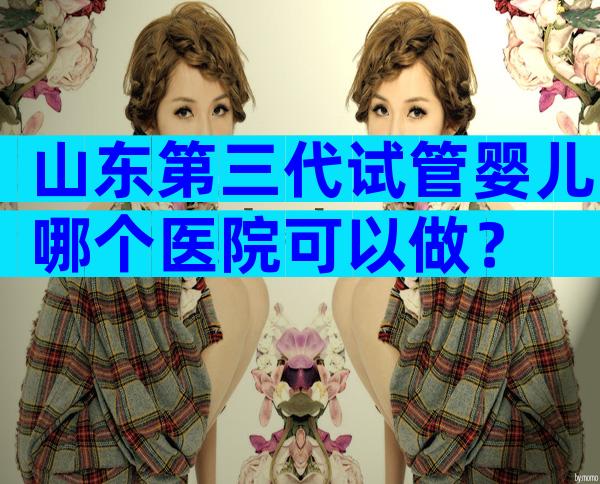 山东第三代试管婴儿哪个医院可以做？