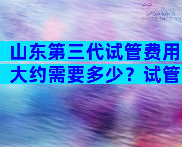 山东第三代试管费用大约需要多少？试管婴儿一二三代费用