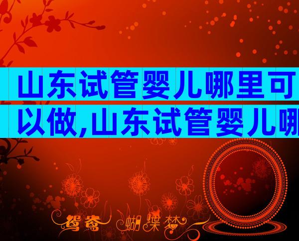山东试管婴儿哪里可以做,山东试管婴儿哪家比较好