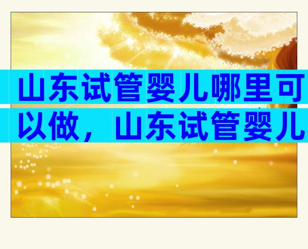 山东试管婴儿哪里可以做，山东试管婴儿哪家比较好