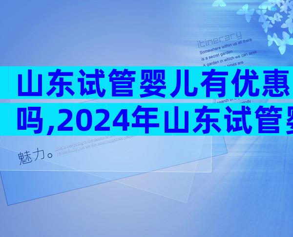 山东试管婴儿有优惠吗,2024年山东试管婴儿费用大约多少