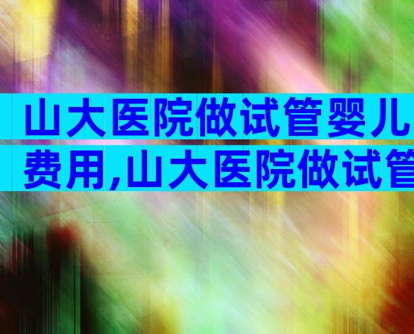 山大医院做试管婴儿费用,山大医院做试管婴儿费用多少