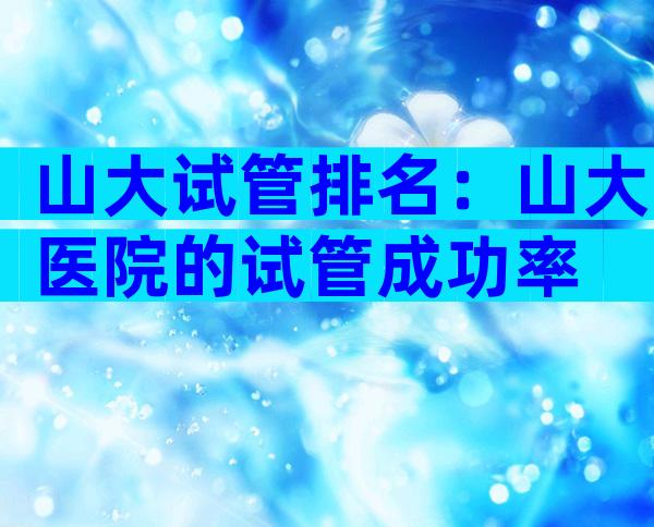 山大试管排名：山大医院的试管成功率