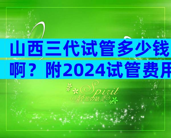 山西三代试管多少钱啊？附2024试管费用详细