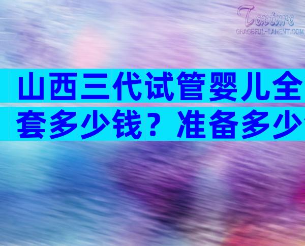 山西三代试管婴儿全套多少钱？准备多少钱才足够？