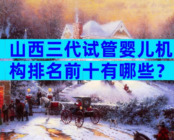 山西三代试管婴儿机构排名前十有哪些？附公立医院试管婴儿成功率