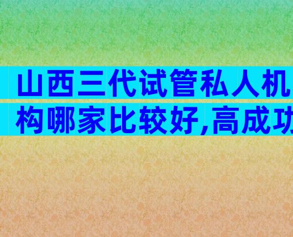 山西三代试管私人机构哪家比较好,高成功率靠不靠谱