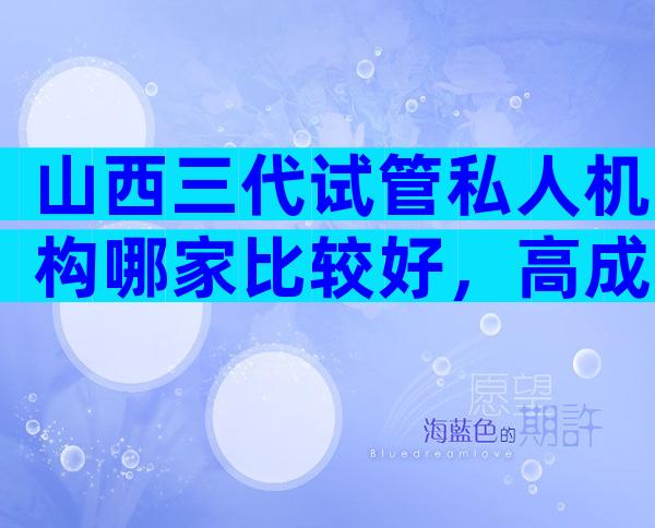 山西三代试管私人机构哪家比较好，高成功率靠不靠谱