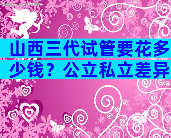 山西三代试管要花多少钱？公立私立差异明显？