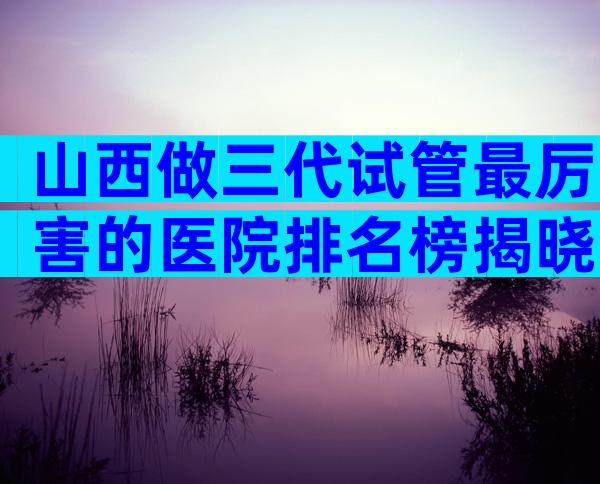 山西做三代试管最厉害的医院排名榜揭晓