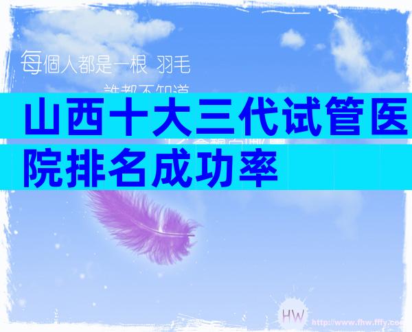 山西十大三代试管医院排名成功率