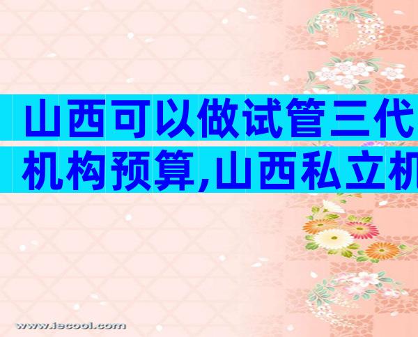 山西可以做试管三代机构预算,山西私立机构名单出炉