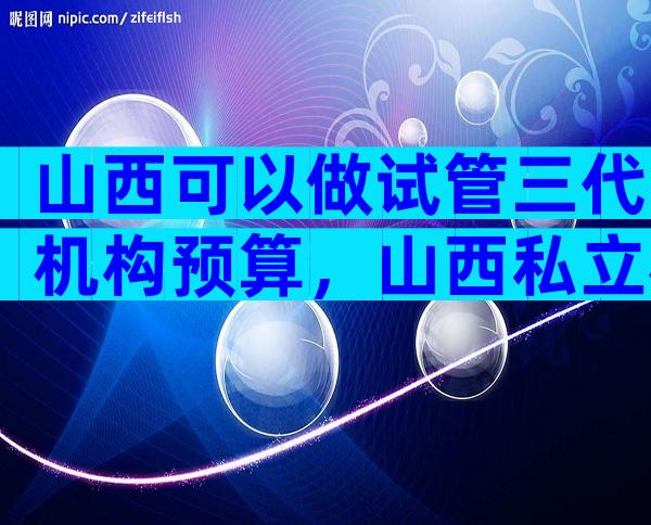 山西可以做试管三代机构预算，山西私立机构名单出炉