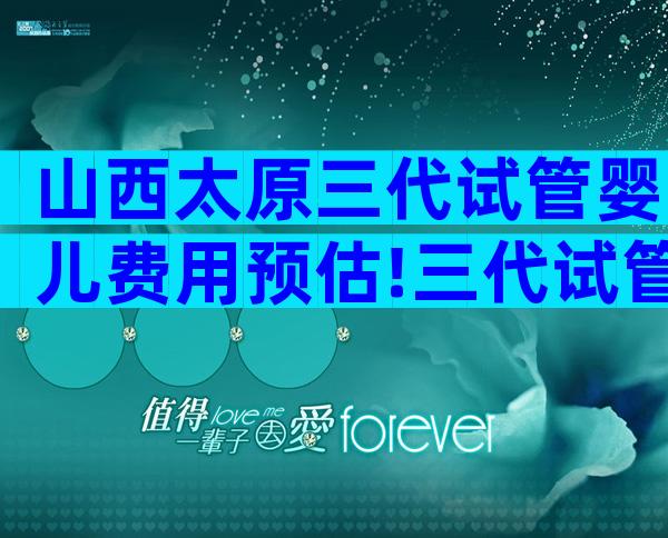 山西太原三代试管婴儿费用预估!三代试管婴儿价格一览!