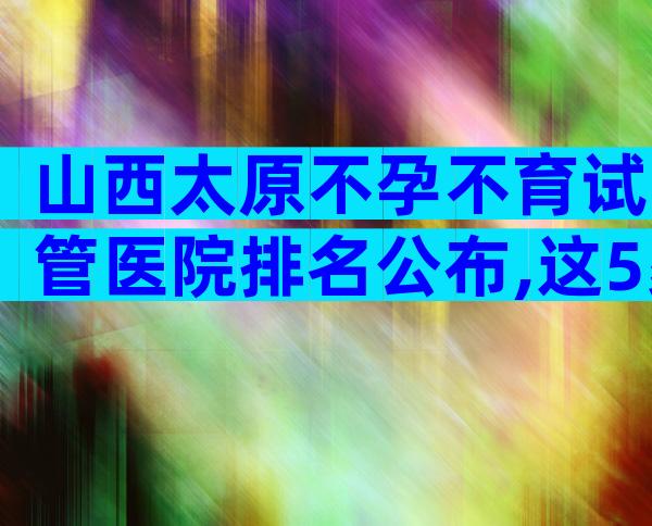 山西太原不孕不育试管医院排名公布,这5家医院成为热点!