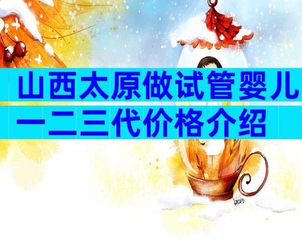 山西太原做试管婴儿一二三代价格介绍