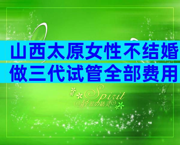 山西太原女性不结婚做三代试管全部费用！排名第一的是哪家？