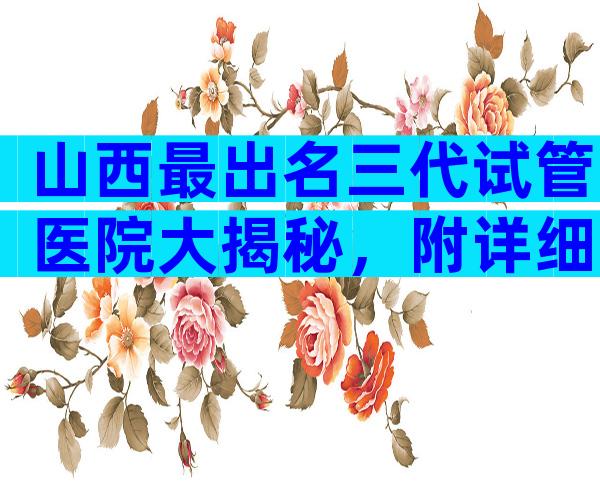 山西最出名三代试管医院大揭秘，附详细试管介绍