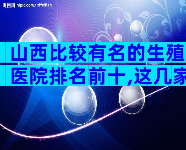 山西比较有名的生殖医院排名前十,这几家能做三代试管