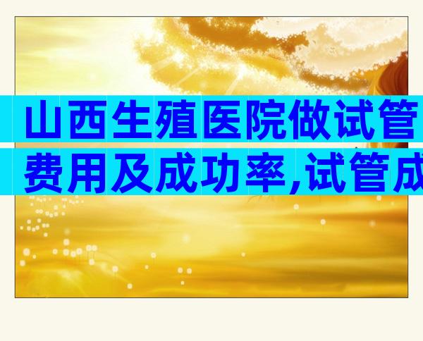山西生殖医院做试管费用及成功率,试管成功率高不