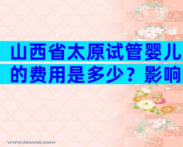 山西省太原试管婴儿的费用是多少？影响太原试管婴儿费用的因素！
