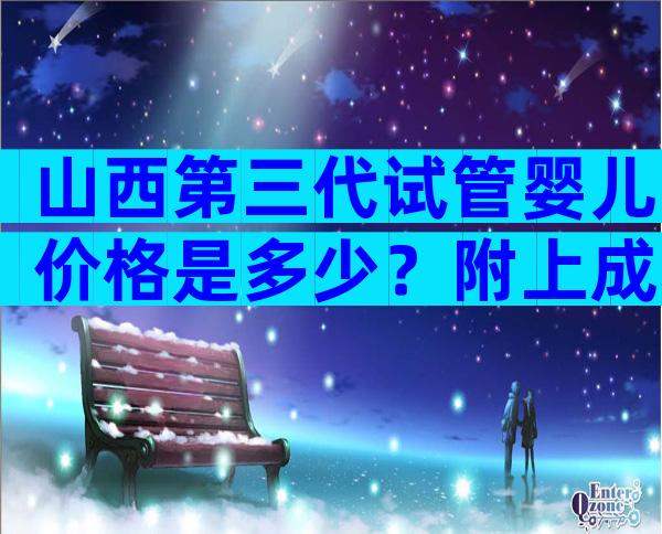 山西第三代试管婴儿价格是多少？附上成功率和费用明细