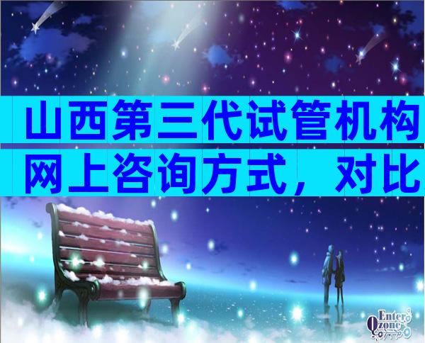 山西第三代试管机构网上咨询方式，对比过就知哪家好