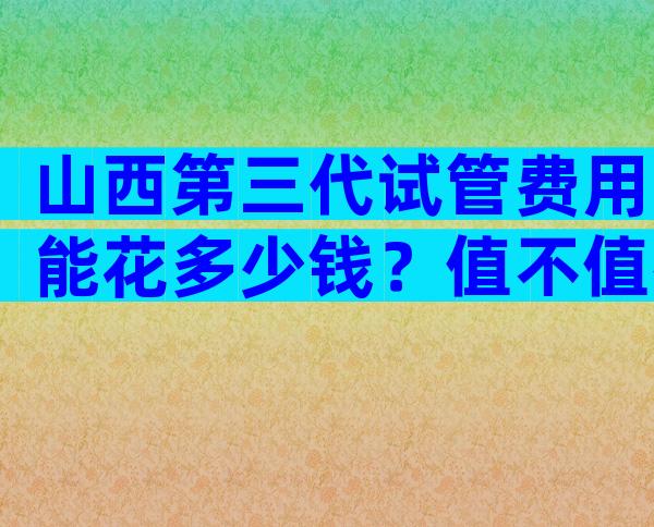 山西第三代试管费用能花多少钱？值不值得选择