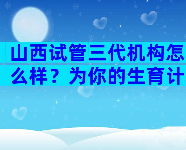 山西试管三代机构怎么样？为你的生育计划提供参考