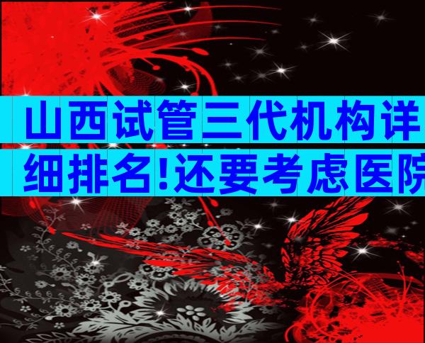 山西试管三代机构详细排名!还要考虑医院。