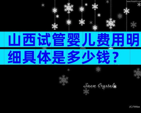 山西试管婴儿费用明细具体是多少钱？