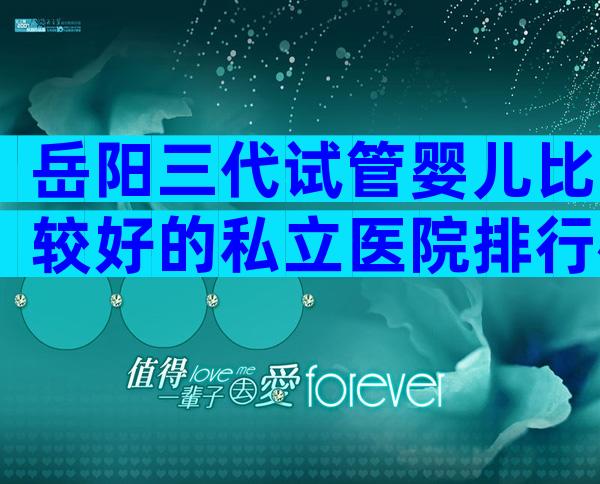 岳阳三代试管婴儿比较好的私立医院排行榜,附详细成功率情况